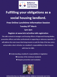 Fulfilling your obligations as a  social housing landlord. Free Online Lunchtime Information Session  Tuesday 29th March  1pm-2pm Register at www.bclc.ie/online-talk-registration This talk is aimed at managers and housing officers of Approved Housing Bodies, prevention officers and other professionals in supporting or advocacy capacities. It  will address the main issues that bring tenants to seek the help of the law centre  and provide a short refresher on a landlord’s responsibilities to their tenants,  with time for Q&A.   Understanding a landlord’s responsibilities in legislation Overview of the minimum standards  Dispute prevention and resolution       
